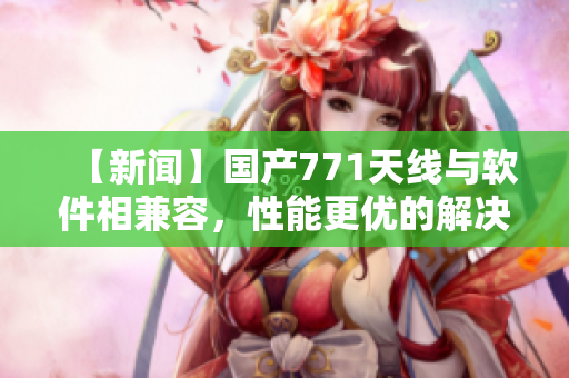 【新闻】国产771天线与软件相兼容，性能更优的解决方案推出！