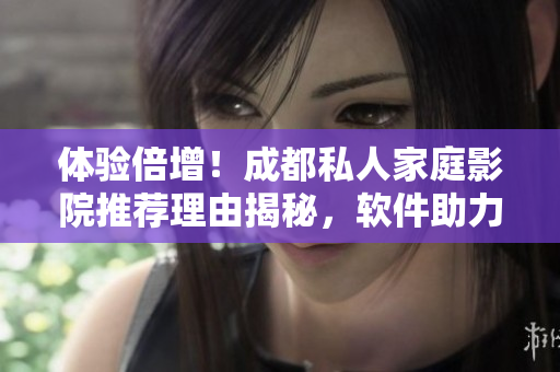 体验倍增！成都私人家庭影院推荐理由揭秘，软件助力高清大片