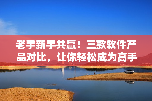 老手新手共赢！三款软件产品对比，让你轻松成为高手！