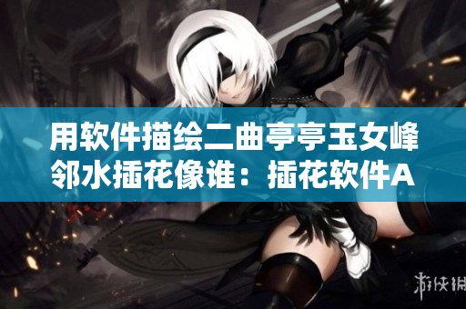 用软件描绘二曲亭亭玉女峰邻水插花像谁：插花软件AI技术展现艺术之美