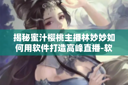 揭秘蜜汁樱桃主播林妙妙如何用软件打造高峰直播-软件与主播的默契策略