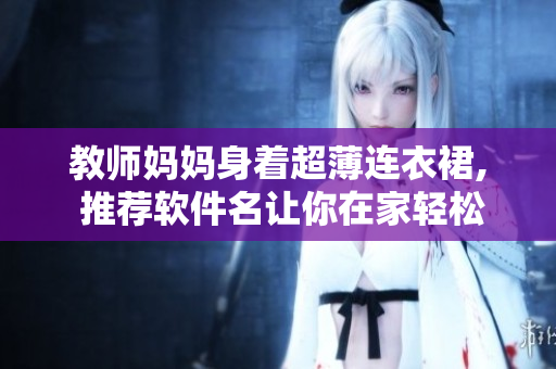 教师妈妈身着超薄连衣裙, 推荐软件名让你在家轻松备课