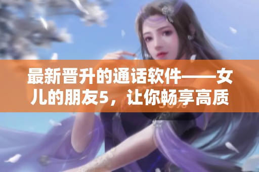 最新晋升的通话软件——女儿的朋友5，让你畅享高质量的通话服务！