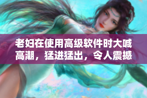 老妇在使用高级软件时大喊高潮，猛进猛出，令人震撼！