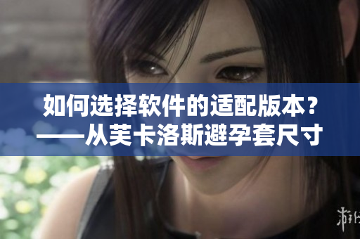 如何选择软件的适配版本？——从芙卡洛斯避孕套尺寸探讨