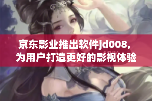 京东影业推出软件jd008, 为用户打造更好的影视体验