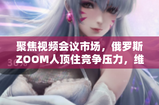 聚焦视频会议市场，俄罗斯ZOOM人顶住竞争压力，维持市场份额