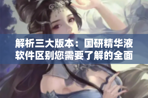 解析三大版本：国研精华液软件区别您需要了解的全面指南