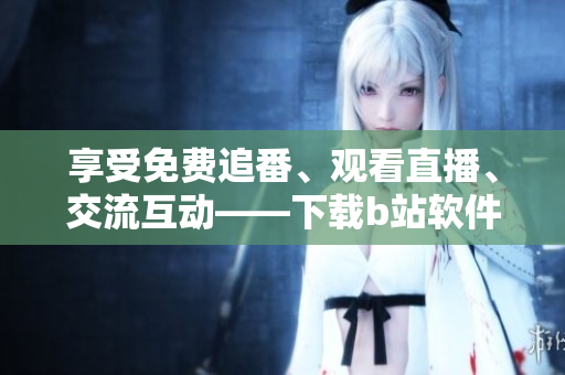 享受免费追番、观看直播、交流互动——下载b站软件的必要性