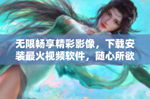 无限畅享精彩影像，下载安装最火视频软件，随心所欲畅看手机视界