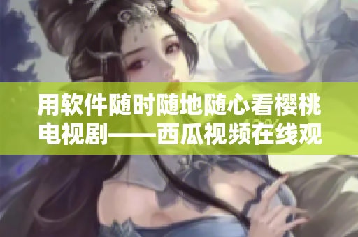 用软件随时随地随心看樱桃电视剧——西瓜视频在线观看