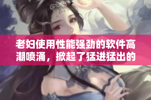 老妇使用性能强劲的软件高潮喷涌，掀起了猛进猛出的新浪潮