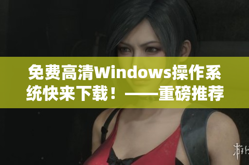 免费高清Windows操作系统快来下载！——重磅推荐！