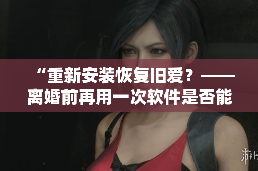 “重新安装恢复旧爱？——离婚前再用一次软件是否能挽回感情？”