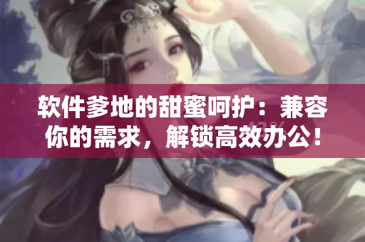 软件爹地的甜蜜呵护：兼容你的需求，解锁高效办公！