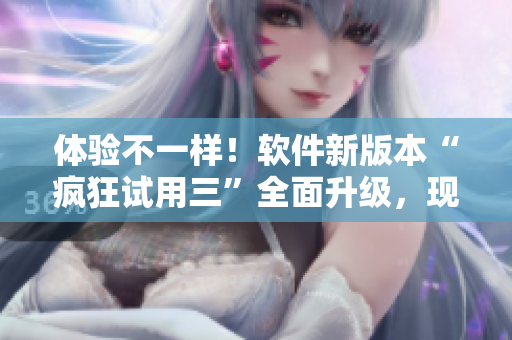 体验不一样！软件新版本“疯狂试用三”全面升级，现更畅快体验！