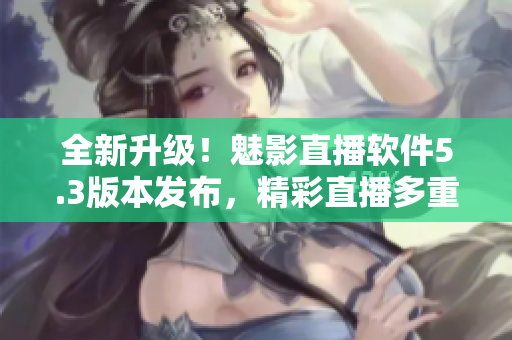 全新升级！魅影直播软件5.3版本发布，精彩直播多重体验
