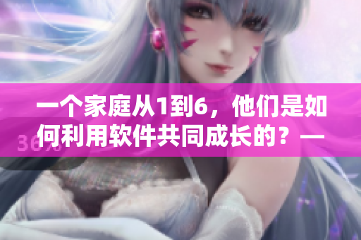 一个家庭从1到6，他们是如何利用软件共同成长的？——一部温情故事。