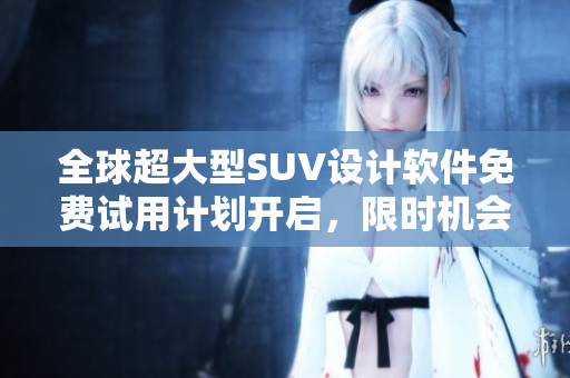 全球超大型SUV设计软件免费试用计划开启，限时机会不容错过！