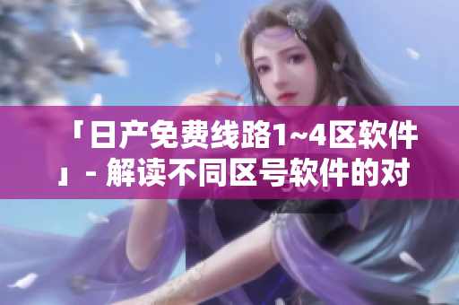 「日产免费线路1~4区软件」- 解读不同区号软件的对比分析