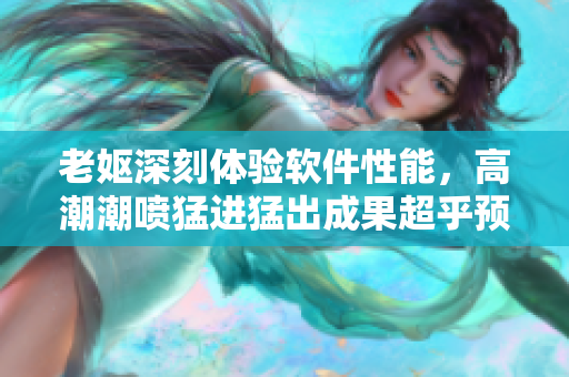 老妪深刻体验软件性能，高潮潮喷猛进猛出成果超乎预期