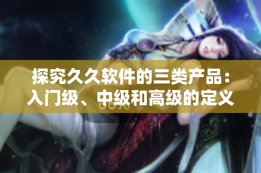 探究久久软件的三类产品：入门级、中级和高级的定义和特点
