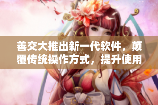 善交大推出新一代软件，颠覆传统操作方式，提升使用效率