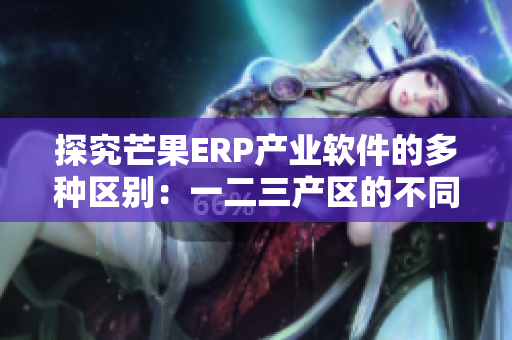 探究芒果ERP产业软件的多种区别：一二三产区的不同