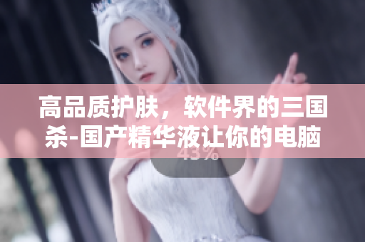 高品质护肤，软件界的三国杀-国产精华液让你的电脑更卓越