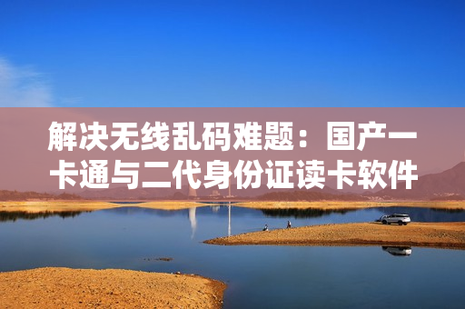 解决无线乱码难题：国产一卡通与二代身份证读卡软件推荐