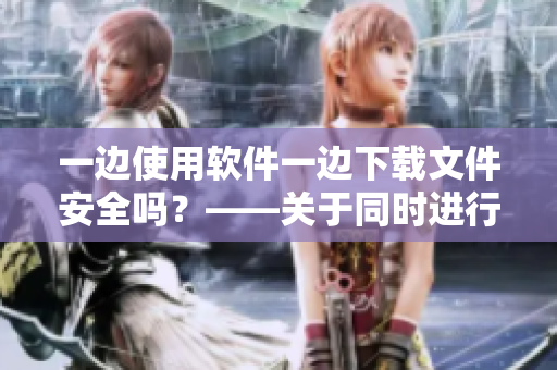 一边使用软件一边下载文件安全吗？——关于同时进行两项操作的建议