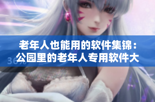 老年人也能用的软件集锦：公园里的老年人专用软件大全！