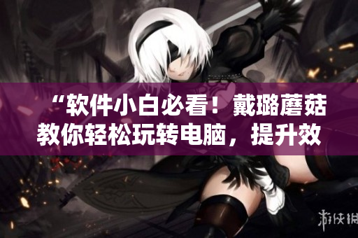 “软件小白必看！戴璐蘑菇教你轻松玩转电脑，提升效率！”