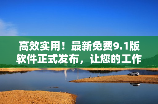 高效实用！最新免费9.1版软件正式发布，让您的工作更加便捷！
