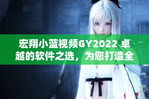 宏翔小蓝视频GY2022 卓越的软件之选，为您打造全新视频世界