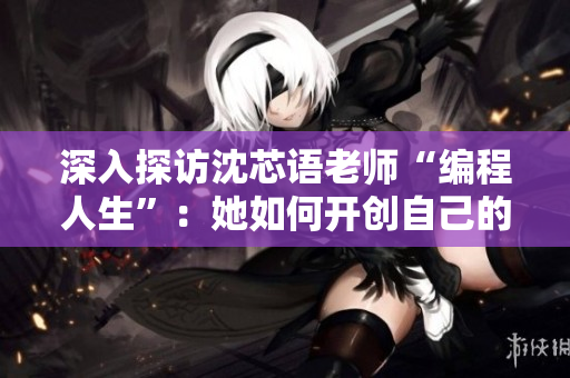 深入探访沈芯语老师“编程人生”：她如何开创自己的软件事业？