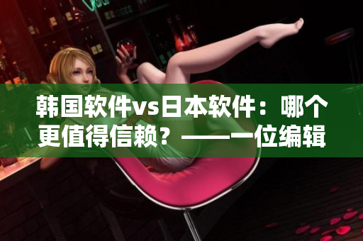 韩国软件vs日本软件：哪个更值得信赖？——一位编辑的比较和评价