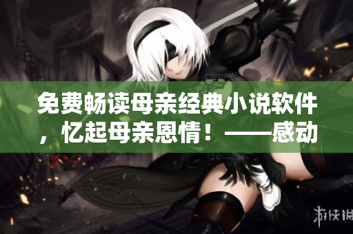 免费畅读母亲经典小说软件，忆起母亲恩情！——感动软件故事汇