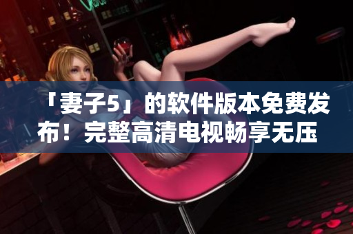 「妻子5」的软件版本免费发布！完整高清电视畅享无压力