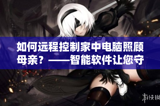 如何远程控制家中电脑照顾母亲？——智能软件让您守护家人安全