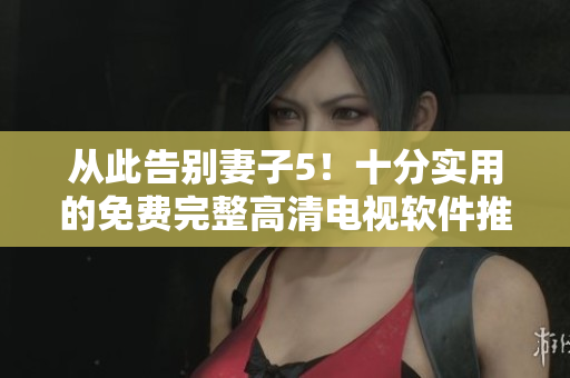 从此告别妻子5！十分实用的免费完整高清电视软件推荐！