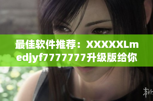 最佳软件推荐：XXXXXLmedjyf7777777升级版给你更多惊喜！
