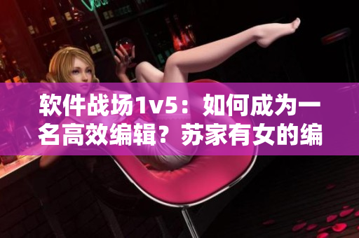 软件战场1v5：如何成为一名高效编辑？苏家有女的编辑秘籍揭密！