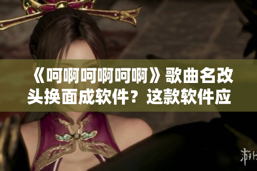 《呵啊呵啊呵啊》歌曲名改头换面成软件？这款软件应该是什么？