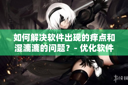 如何解决软件出现的痒点和湿漉漉的问题？- 优化软件提升体验