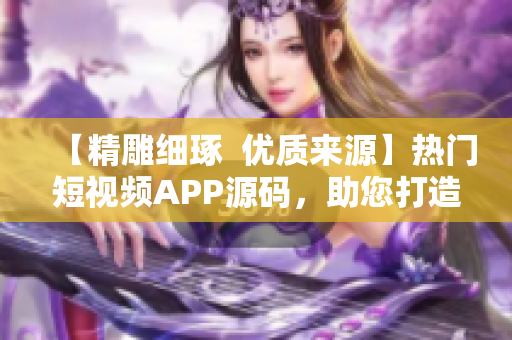 【精雕细琢  优质来源】热门短视频APP源码，助您打造精品软件