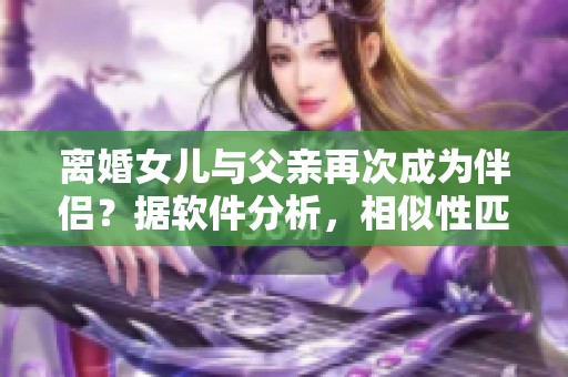 离婚女儿与父亲再次成为伴侣？据软件分析，相似性匹配度高达90%！