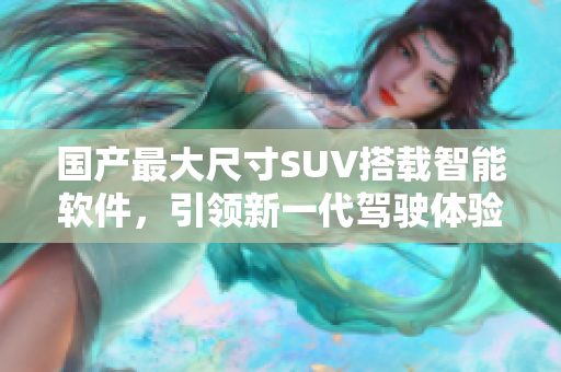 国产最大尺寸SUV搭载智能软件，引领新一代驾驶体验