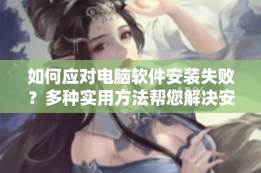 如何应对电脑软件安装失败？多种实用方法帮您解决安装难题