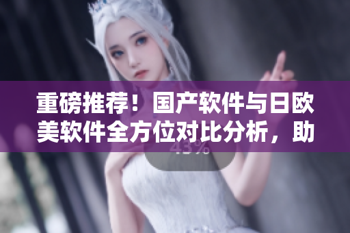 重磅推荐！国产软件与日欧美软件全方位对比分析，助您轻松选择最适合的软件！